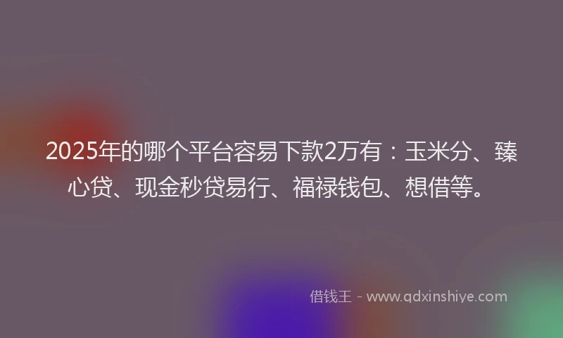 2025年的哪个平台容易下款2万有：玉米分、臻心贷、现金秒贷易行、福禄钱包、想借等。