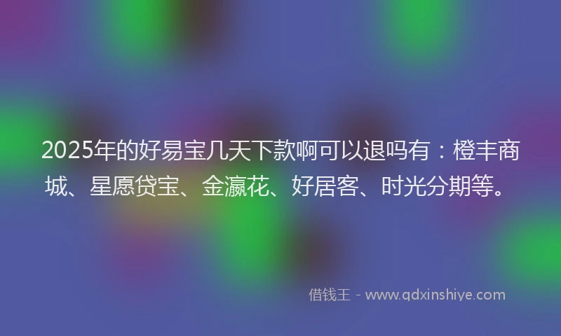 2025年的好易宝几天下款啊可以退吗有：橙丰商城、星愿贷宝、金瀛花、好居客、时光分期等。