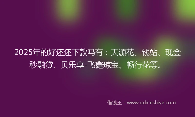 2025年的好还还下款吗有：天源花、钱站、现金秒融贷、贝乐享-飞鑫琼宝、畅行花等。