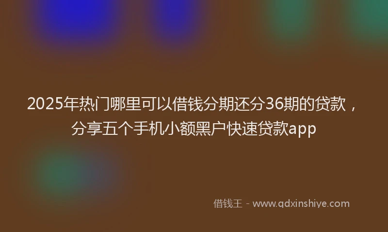 2025年热门哪里可以借钱分期还分36期的贷款，分享五个手机小额黑户快速贷款app