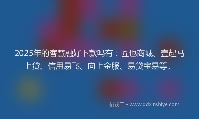 2025年的客慧融好下款吗有：匠也商城、壹起马上贷、信用易飞、向上金服、易贷宝易等。