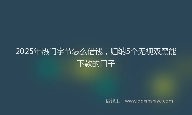 2025年热门字节怎么借钱，归纳5个无视双黑能下款的口子