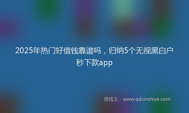 2025年热门好借钱靠谱吗，归纳5个无视黑白户秒下款app
