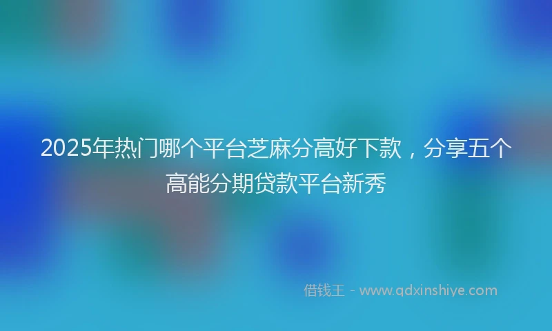 2025年热门哪个平台芝麻分高好下款，分享五个高能分期贷款平台新秀