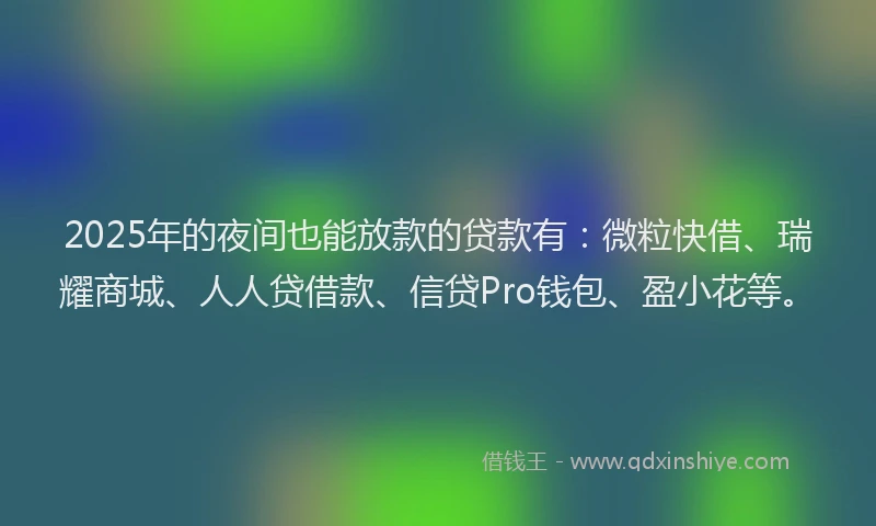 2025年的夜间也能放款的贷款有：微粒快借、瑞耀商城、人人贷借款、信贷Pro钱包、盈小花等。