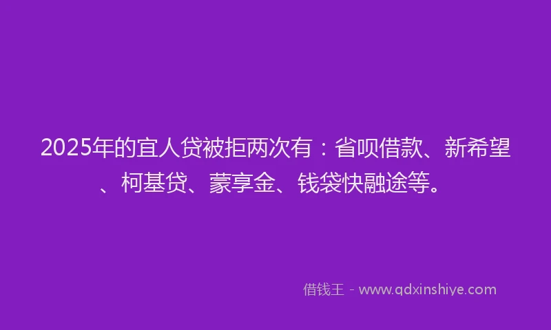 2025年的宜人贷被拒两次有：省呗借款、新希望、柯基贷、蒙享金、钱袋快融途等。