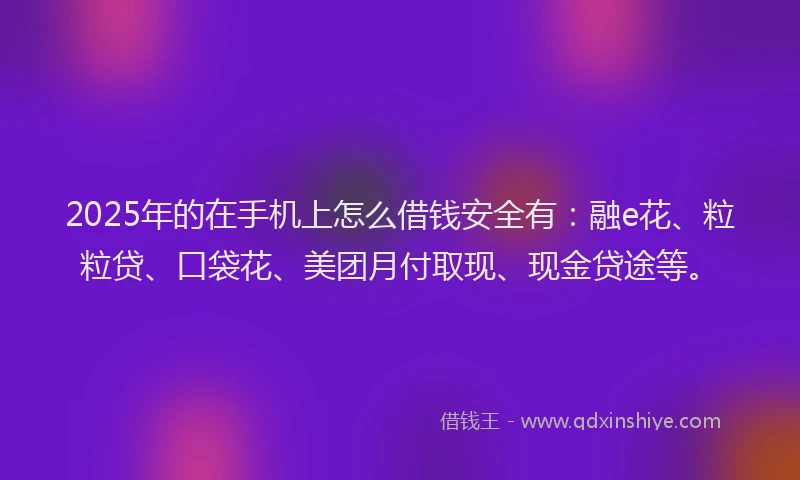 2025年的在手机上怎么借钱安全有：融e花、粒粒贷、口袋花、美团月付取现、现金贷途等。