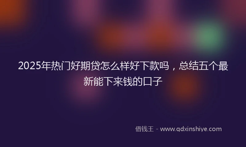 2025年热门好期贷怎么样好下款吗,总结五个最新能下来钱的口子