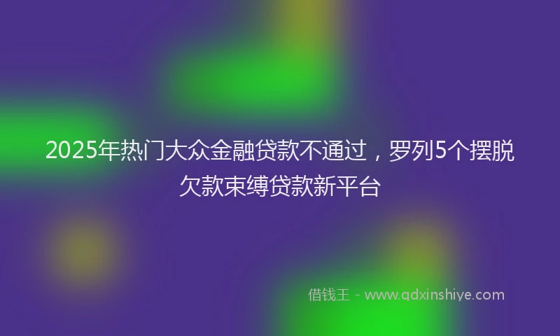 2025年热门大众金融贷款不通过，罗列5个摆脱欠款束缚贷款新平台