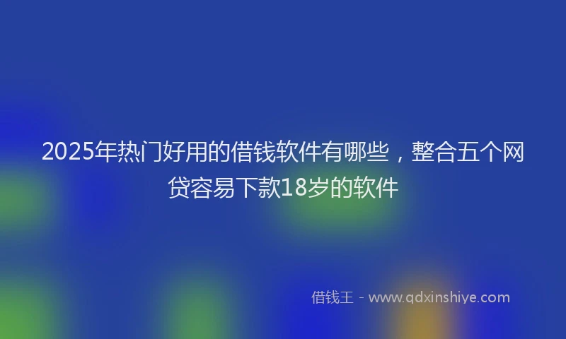 2025年热门好用的借钱软件有哪些，整合五个网贷容易下款18岁的软件