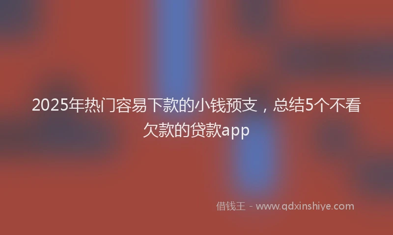 2025年热门容易下款的小钱预支，总结5个不看欠款的贷款app