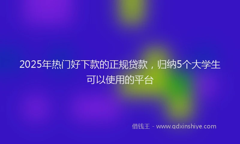 2025年热门好下款的正规贷款，归纳5个大学生可以使用的平台