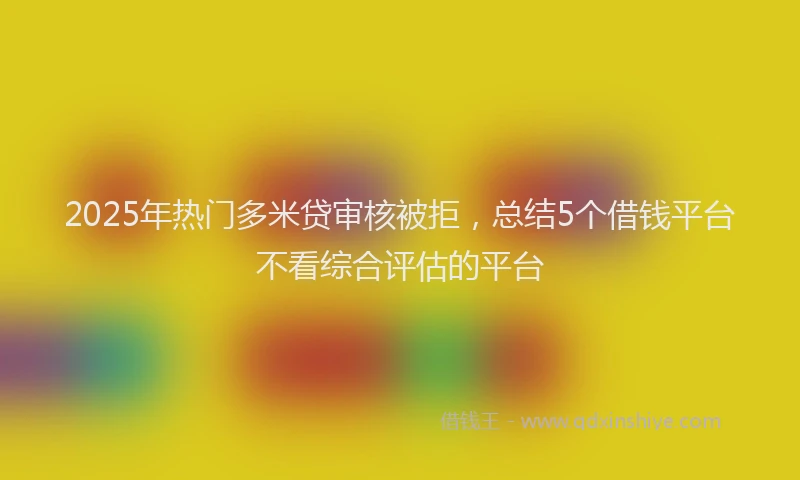 2025年热门多米贷审核被拒，总结5个借钱平台不看综合评估的平台