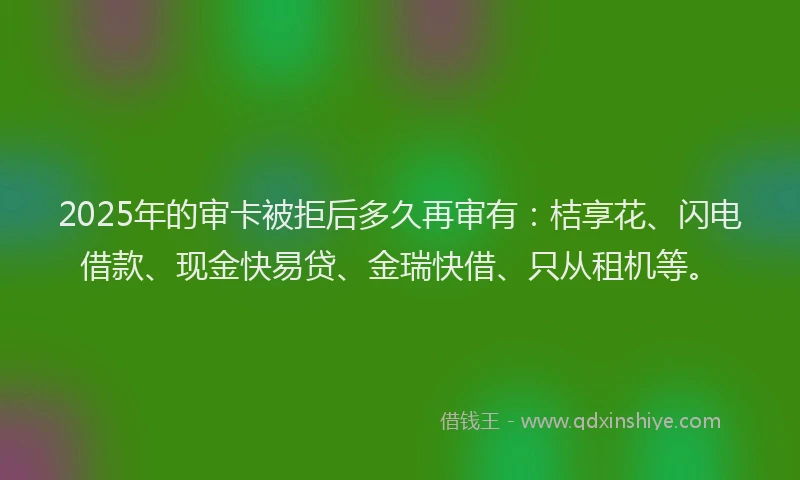 2025年的审卡被拒后多久再审有：桔享花、闪电借款、现金快易贷、金瑞快借、只从租机等。