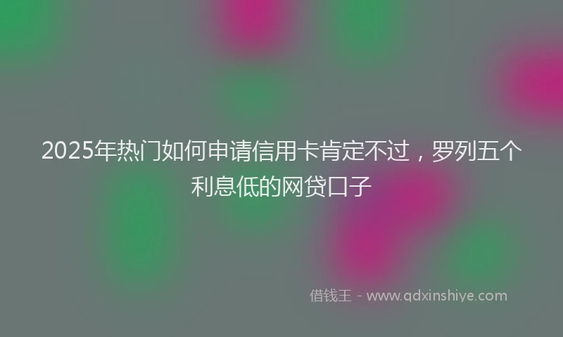 2025年热门如何申请信用卡肯定不过，罗列五个利息低的网贷口子