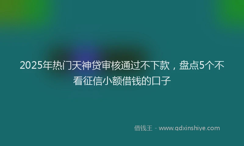 2025年热门天神贷审核通过不下款，盘点5个不看征信小额借钱的口子
