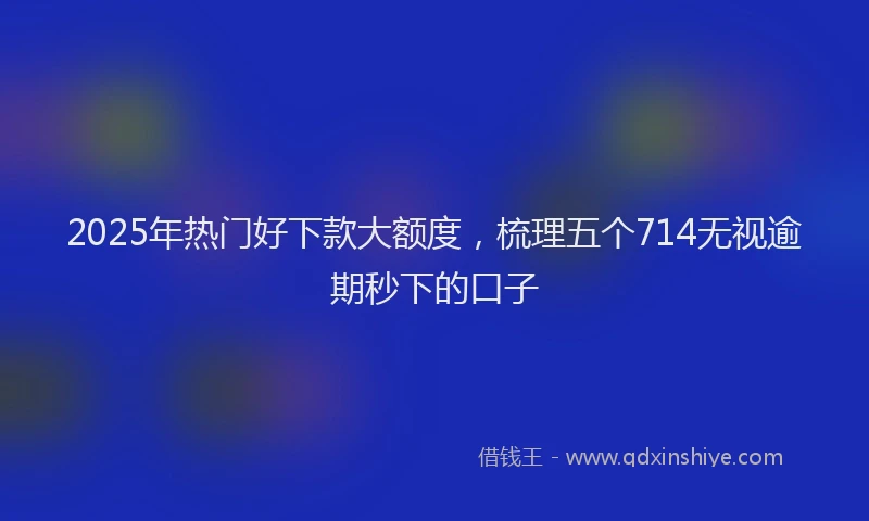 2025年热门好下款大额度，梳理五个714无视逾期秒下的口子