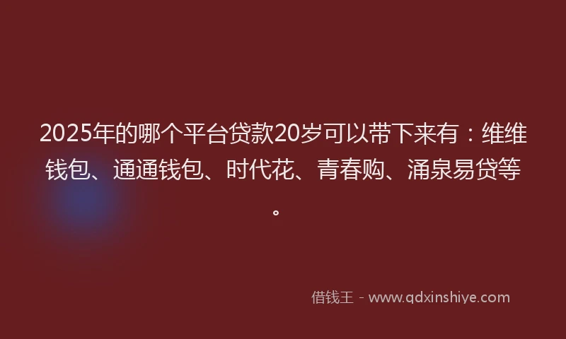 2025年的哪个平台贷款20岁可以带下来有：维维钱包、通通钱包、时代花、青春购、涌泉易贷等。
