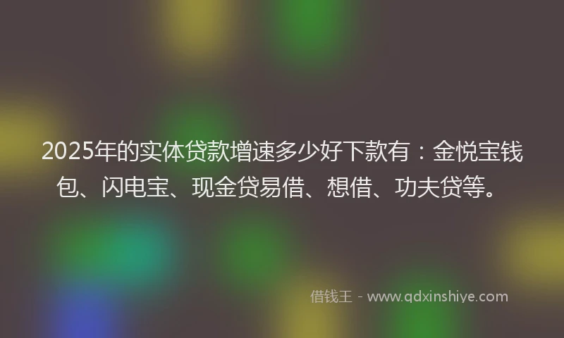 2025年的实体贷款增速多少好下款有：金悦宝钱包、闪电宝、现金贷易借、想借、功夫贷等。