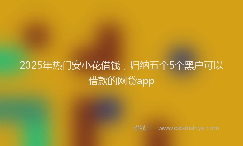 2025年热门安小花借钱，归纳五个5个黑户可以借款的网贷app