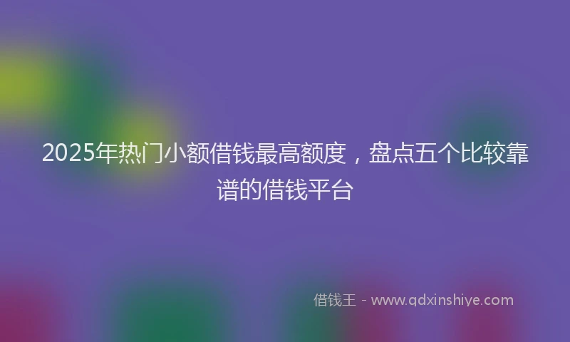 2025年热门小额借钱最高额度，盘点五个比较靠谱的借钱平台