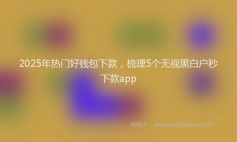 2025年热门好钱包下款，梳理5个无视黑白户秒下款app