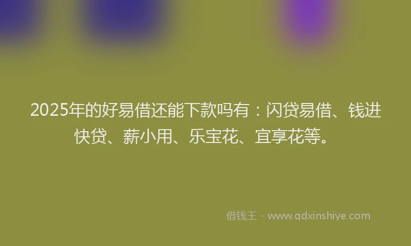 2025年的好易借还能下款吗有：闪贷易借、钱进快贷、薪小用、乐宝花、宜享花等。