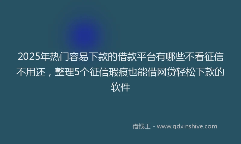 2025年热门容易下款的借款平台有哪些不看征信不用还，整理5个征信瑕疵也能借网贷轻松下款的软件