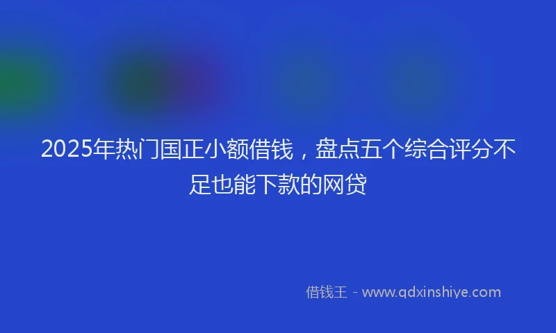 2025年热门国正小额借钱，盘点五个综合评分不足也能下款的网贷