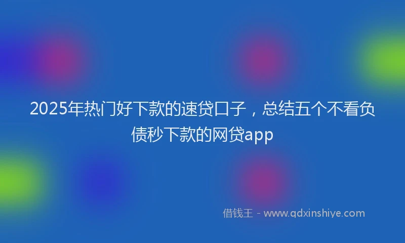 2025年热门好下款的速贷口子，总结五个不看负债秒下款的网贷app