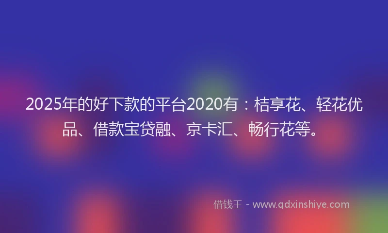 2025年的好下款的平台2020有：桔享花、轻花优品、借款宝贷融、京卡汇、畅行花等。