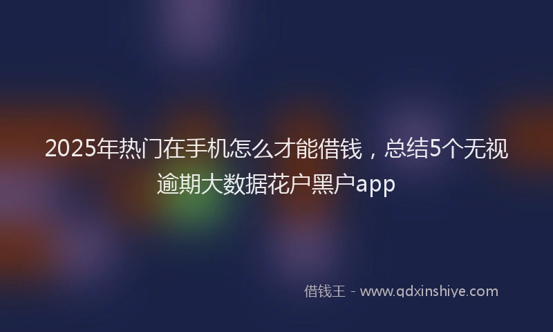 2025年热门在手机怎么才能借钱，总结5个无视逾期大数据花户黑户app