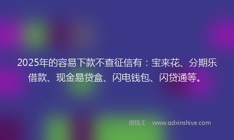 2025年的容易下款不查征信有：宝来花、分期乐借款、现金易贷盒、闪电钱包、闪贷通等。