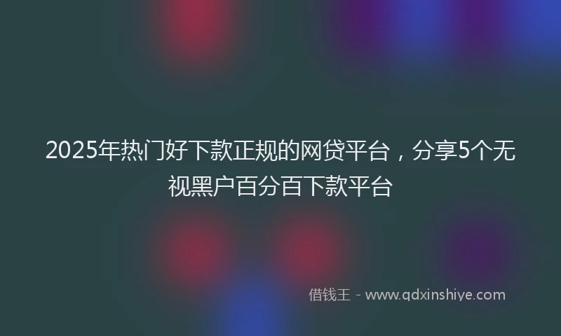 2025年热门好下款正规的网贷平台，分享5个无视黑户百分百下款平台