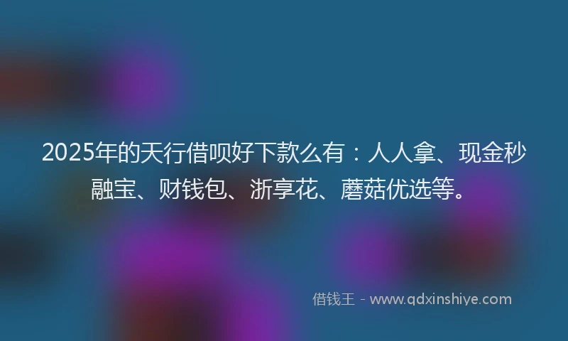 2025年的天行借呗好下款么有：人人拿、现金秒融宝、财钱包、浙享花、蘑菇优选等。