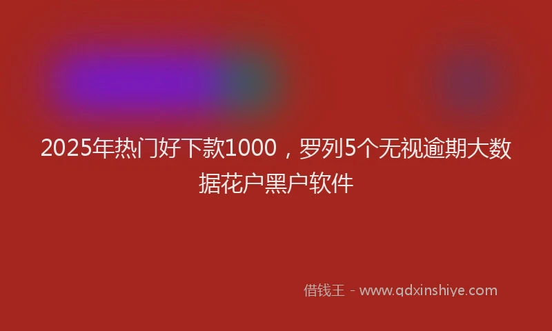 2025年热门好下款1000，罗列5个无视逾期大数据花户黑户软件