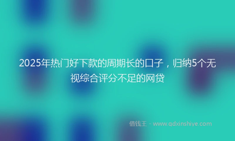 2025年热门好下款的周期长的口子，归纳5个无视综合评分不足的网贷