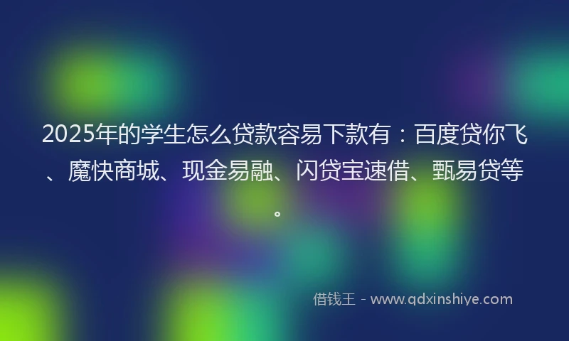 2025年的学生怎么贷款容易下款有：百度贷你飞、魔快商城、现金易融、闪贷宝速借、甄易贷等。