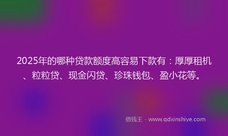 2025年的哪种贷款额度高容易下款有：厚厚租机、粒粒贷、现金闪贷、珍珠钱包、盈小花等。