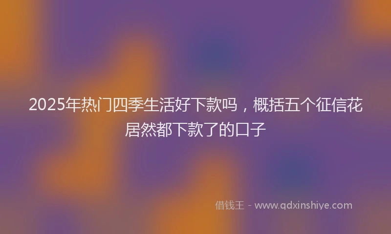 2025年热门四季生活好下款吗，概括五个征信花居然都下款了的口子