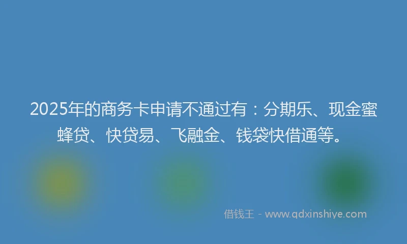 2025年的商务卡申请不通过有：分期乐、现金蜜蜂贷、快贷易、飞融金、钱袋快借通等。