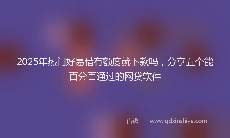 2025年热门好易借有额度就下款吗，分享五个能百分百通过的网贷软件