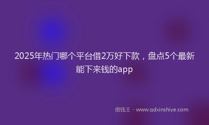 2025年热门哪个平台借2万好下款，盘点5个最新能下来钱的app