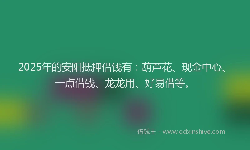 2025年的安阳抵押借钱有：葫芦花、现金中心、一点借钱、龙龙用、好易借等。