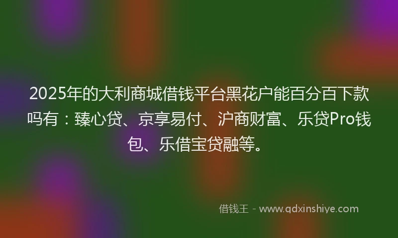 2025年的大利商城借钱平台黑花户能百分百下款吗有：臻心贷、京享易付、沪商财富、乐贷Pro钱包、乐借宝贷融等。