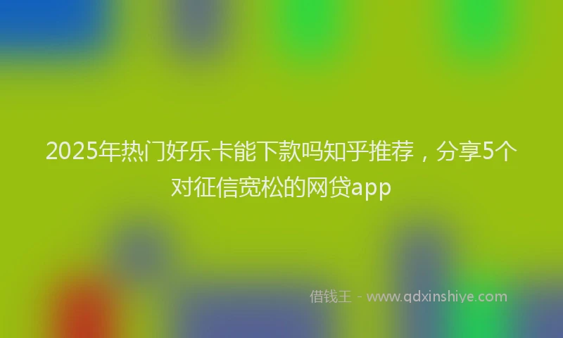 2025年热门好乐卡能下款吗知乎推荐，分享5个对征信宽松的网贷app
