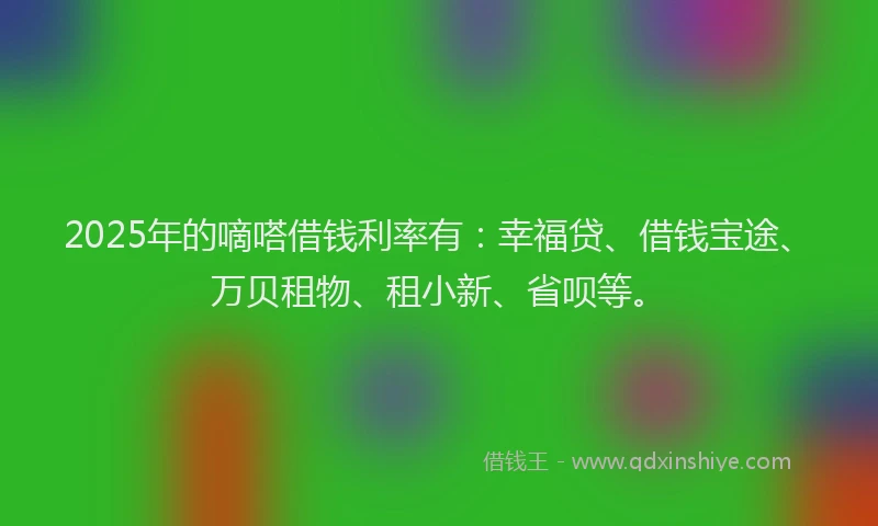 2025年的嘀嗒借钱利率有：幸福贷、借钱宝途、万贝租物、租小新、省呗等。