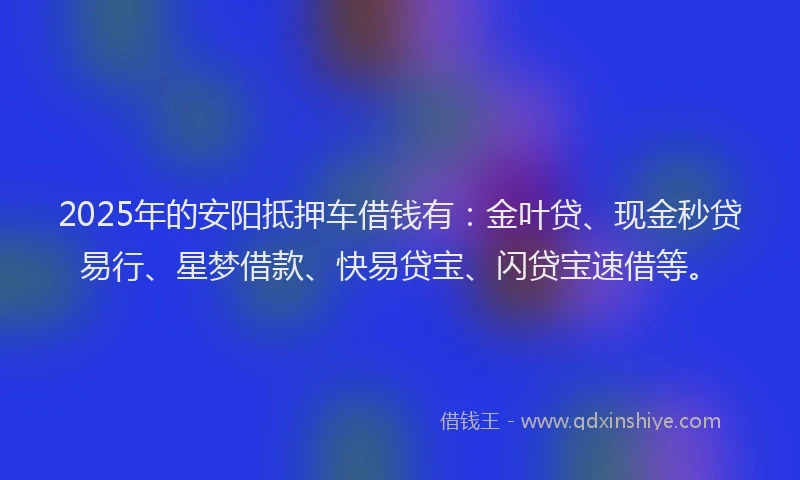 2025年的安阳抵押车借钱有：金叶贷、现金秒贷易行、星梦借款、快易贷宝、闪贷宝速借等。