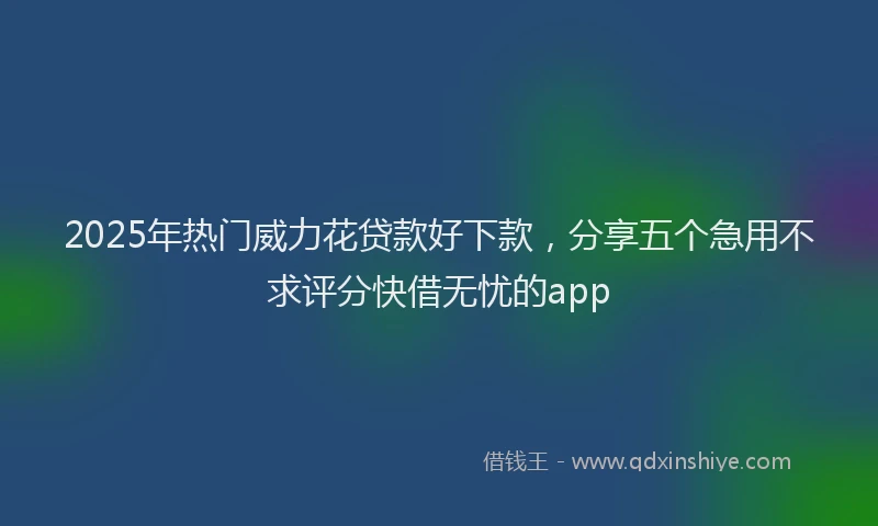 2025年热门威力花贷款好下款，分享五个急用不求评分快借无忧的app