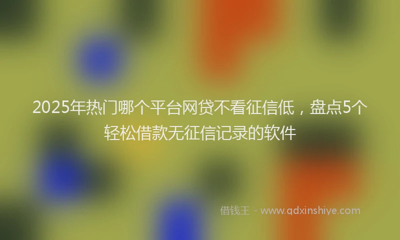 2025年热门哪个平台网贷不看征信低，盘点5个轻松借款无征信记录的软件